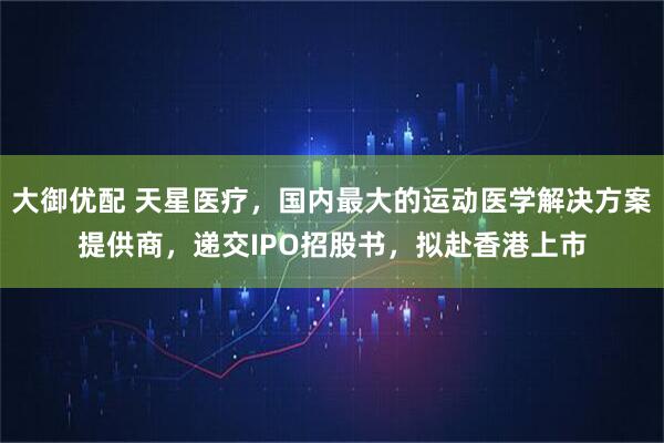 大御优配 天星医疗，国内最大的运动医学解决方案提供商，递交IPO招股书，拟赴香港上市