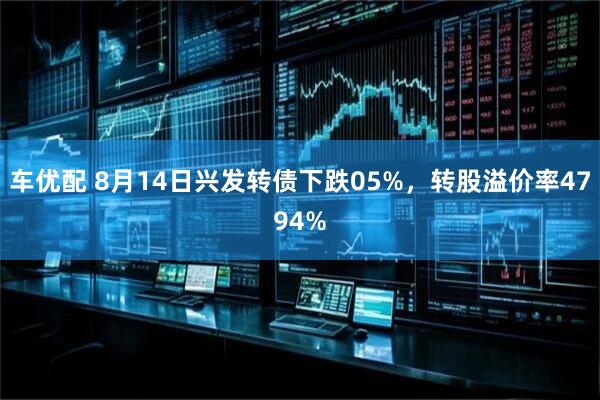 车优配 8月14日兴发转债下跌05%，转股溢价率4794%