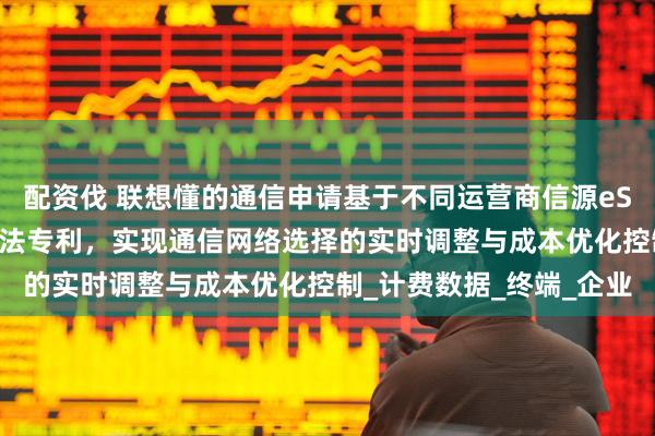 配资伐 联想懂的通信申请基于不同运营商信源eSIM业务成本智能优化方法专利，实现通信网络选择的实时调整与成本优化控制_计费数据_终端_企业