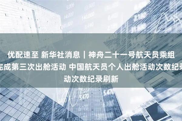 优配速至 新华社消息｜神舟二十一号航天员乘组圆满完成第三次出舱活动 中国航天员个人出舱活动次数纪录刷新