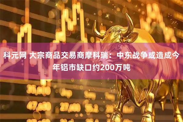 科元网 大宗商品交易商摩科瑞：中东战争或造成今年铝市缺口约200万吨