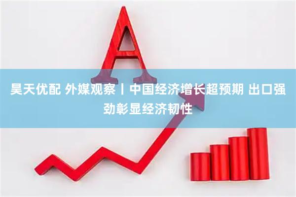 昊天优配 外媒观察丨中国经济增长超预期 出口强劲彰显经济韧性