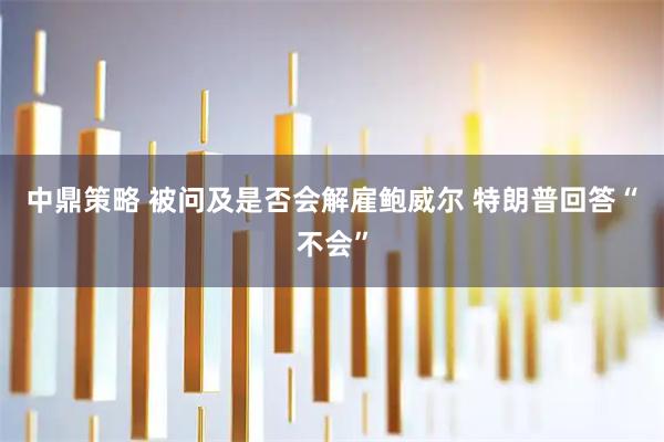 中鼎策略 被问及是否会解雇鲍威尔 特朗普回答“不会”