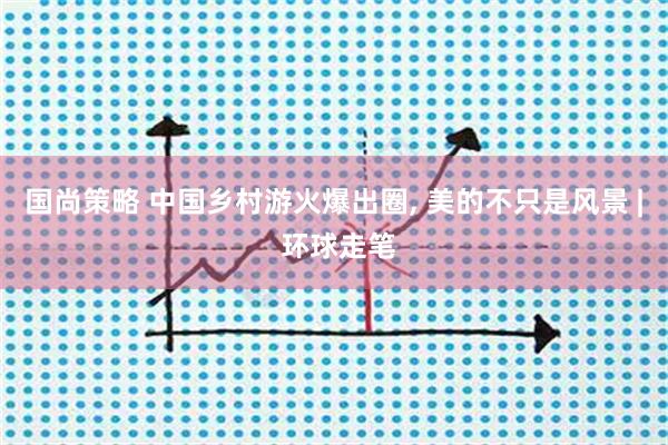 国尚策略 中国乡村游火爆出圈, 美的不只是风景 | 环球走笔