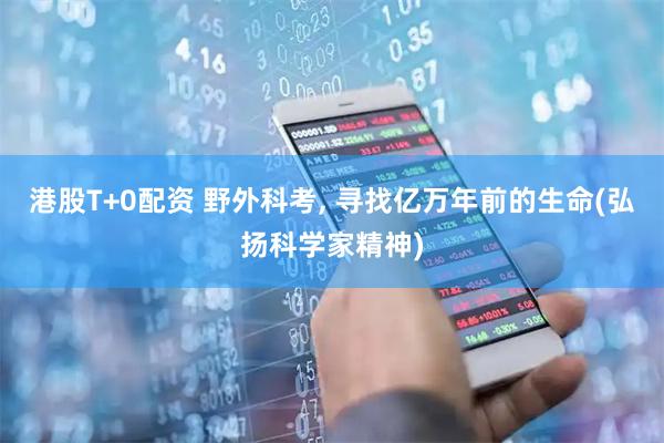 港股T+0配资 野外科考, 寻找亿万年前的生命(弘扬科学家精神)