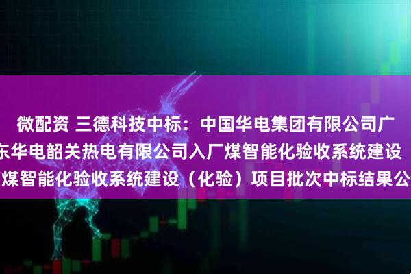 微配资 三德科技中标：中国华电集团有限公司广东公司相关项目工程广东华电韶关热电有限公司入厂煤智能化验收系统建设（化验）项目批次中标结果公示