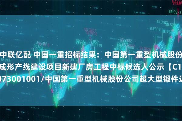 中联亿配 中国一重招标结果：中国第一重型机械股份公司超大型锻件近净成形产线建设项目新建厂房工程中标候选人公示【C1100000096017073001001/中国第一重型机械股份公司超大型锻件近净成形产线建设项目新建厂房工程】