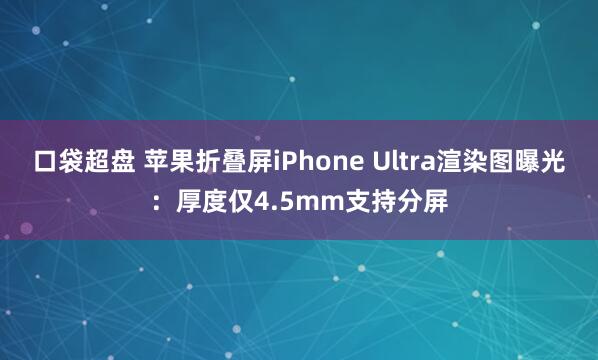 口袋超盘 苹果折叠屏iPhone Ultra渲染图曝光：厚度仅4.5mm支持分屏