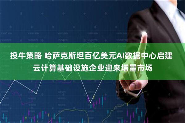 投牛策略 哈萨克斯坦百亿美元AI数据中心启建 云计算基础设施企业迎来增量市场