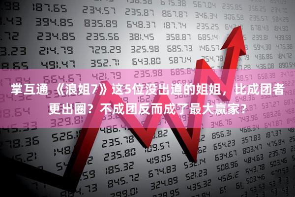 掌互通 《浪姐7》这5位没出道的姐姐，比成团者更出圈？不成团反而成了最大赢家？