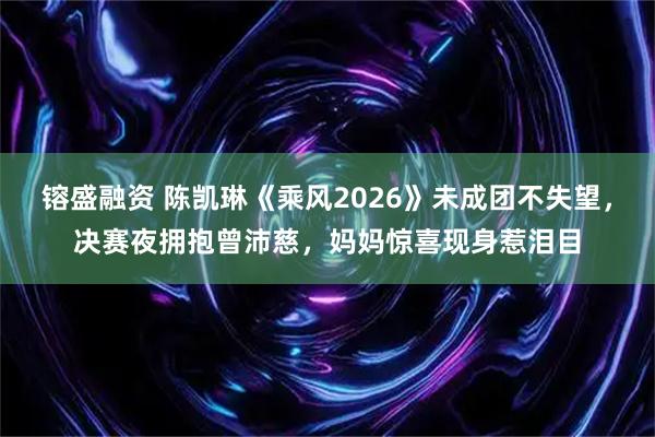 镕盛融资 陈凯琳《乘风2026》未成团不失望，决赛夜拥抱曾沛慈，妈妈惊喜现身惹泪目