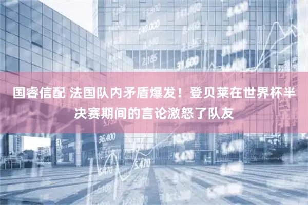 国睿信配 法国队内矛盾爆发！登贝莱在世界杯半决赛期间的言论激怒了队友