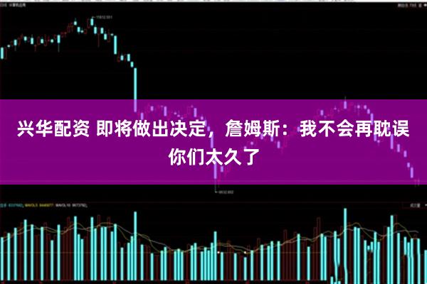 兴华配资 即将做出决定，詹姆斯：我不会再耽误你们太久了