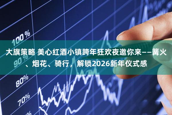 大旗策略 美心红酒小镇跨年狂欢夜邀你来——篝火、烟花、骑行，解锁2026新年仪式感