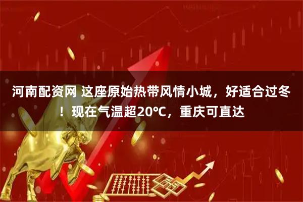 河南配资网 这座原始热带风情小城，好适合过冬！现在气温超20℃，重庆可直达